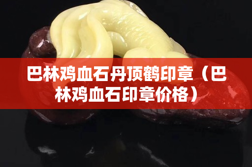 巴林鸡血石丹顶鹤印章（巴林鸡血石印章价格）