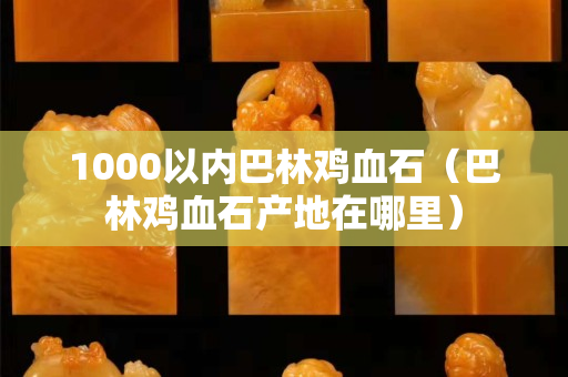 1000以内巴林鸡血石（巴林鸡血石产地在哪里）