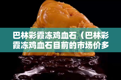 巴林彩霞冻鸡血石（巴林彩霞冻鸡血石目前的市场价多少钱一克）