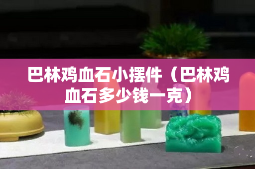 巴林鸡血石小摆件（巴林鸡血石多少钱一克）