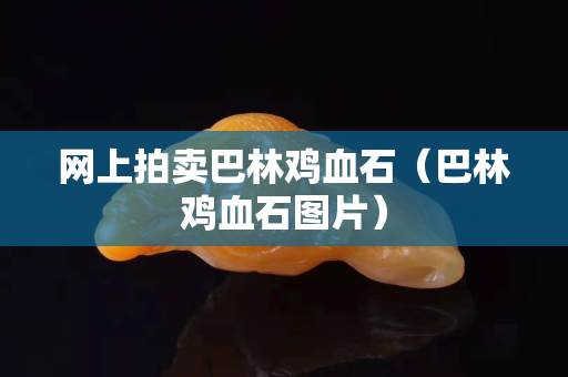 网上拍卖巴林鸡血石（巴林鸡血石图片）