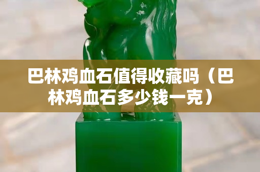 巴林鸡血石值得收藏吗（巴林鸡血石多少钱一克）