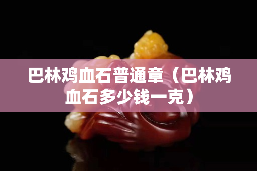 巴林鸡血石普通章（巴林鸡血石多少钱一克）