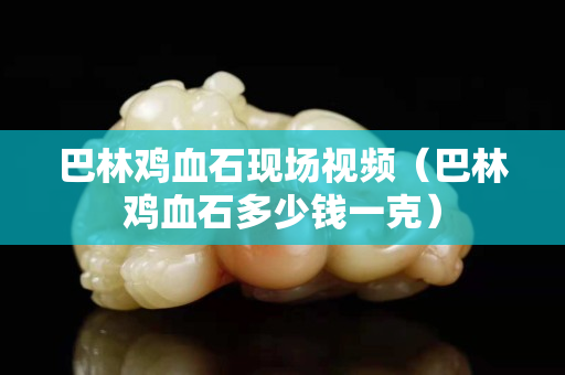 巴林鸡血石现场视频（巴林鸡血石多少钱一克）