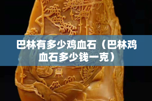 巴林有多少鸡血石（巴林鸡血石多少钱一克）