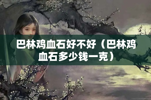 巴林鸡血石好不好（巴林鸡血石多少钱一克）