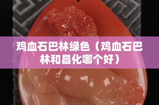 鸡血石巴林绿色（鸡血石巴林和昌化哪个好）