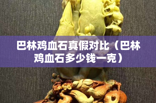 巴林鸡血石真假对比（巴林鸡血石多少钱一克）