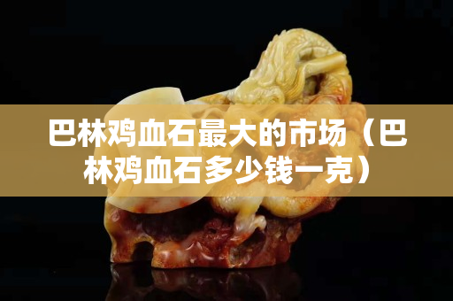 巴林鸡血石最大的市场（巴林鸡血石多少钱一克）