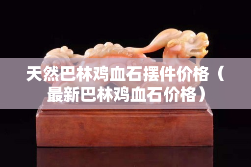 天然巴林鸡血石摆件价格（最新巴林鸡血石价格）