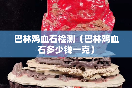 巴林鸡血石检测（巴林鸡血石多少钱一克）