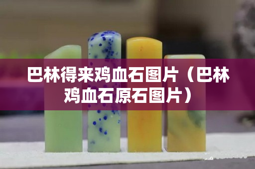 巴林得来鸡血石图片（巴林鸡血石原石图片）