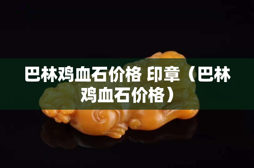 巴林鸡血石价格 印章（巴林鸡血石价格）