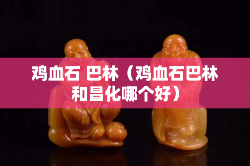 鸡血石 巴林（鸡血石巴林和昌化哪个好）