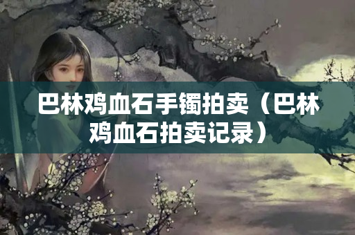 巴林鸡血石手镯拍卖（巴林鸡血石拍卖记录）