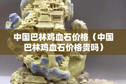 中国巴林鸡血石价格（中国巴林鸡血石价格贵吗）