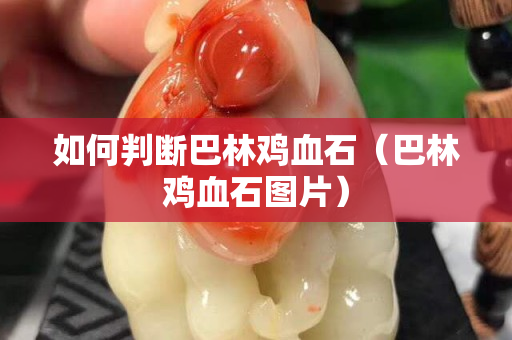 如何判断巴林鸡血石（巴林鸡血石图片）
