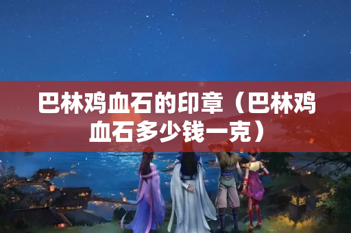 巴林鸡血石的印章（巴林鸡血石多少钱一克）