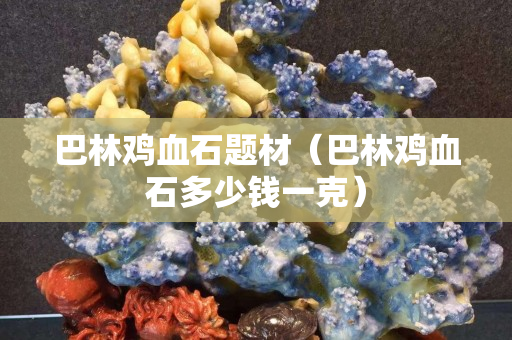 巴林鸡血石题材（巴林鸡血石多少钱一克）
