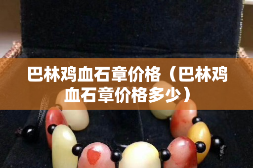 巴林鸡血石章价格（巴林鸡血石章价格多少）