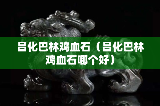 昌化巴林鸡血石（昌化巴林鸡血石哪个好）