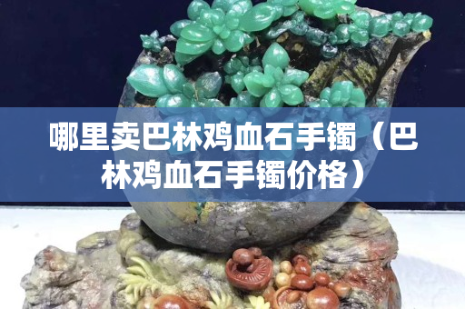 哪里卖巴林鸡血石手镯（巴林鸡血石手镯价格）