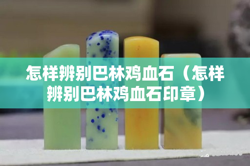 怎样辨别巴林鸡血石（怎样辨别巴林鸡血石印章）