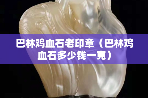 巴林鸡血石老印章（巴林鸡血石多少钱一克）