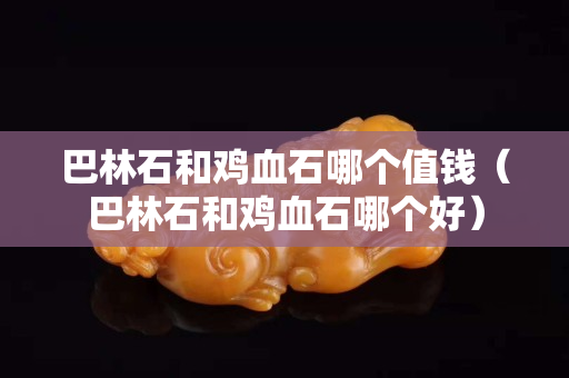 巴林石和鸡血石哪个值钱（巴林石和鸡血石哪个好）