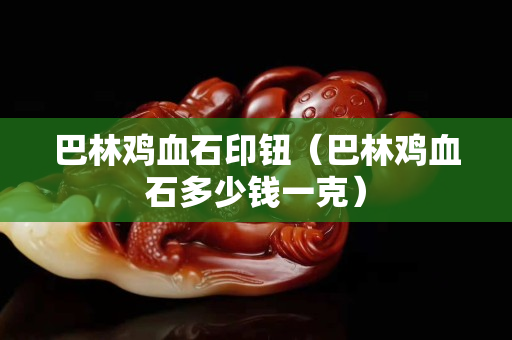 巴林鸡血石印钮（巴林鸡血石多少钱一克）