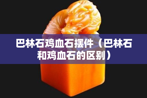 巴林石鸡血石摆件（巴林石和鸡血石的区别）