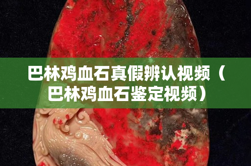 巴林鸡血石真假辨认视频（巴林鸡血石鉴定视频）