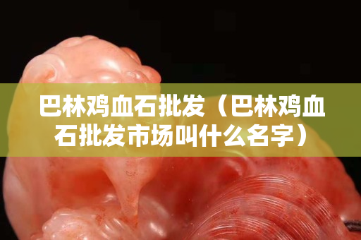 巴林鸡血石批发（巴林鸡血石批发市场叫什么名字）
