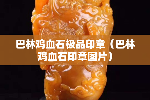 巴林鸡血石极品印章（巴林鸡血石印章图片）