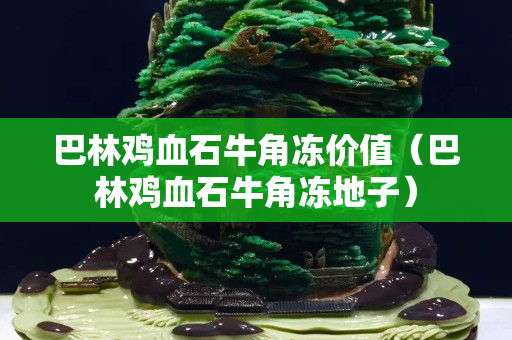 巴林鸡血石牛角冻价值（巴林鸡血石牛角冻地子）