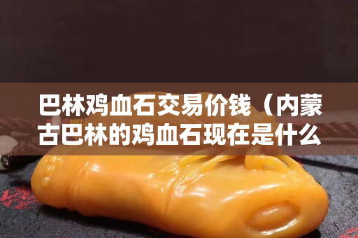 巴林鸡血石交易价钱（内蒙古巴林的鸡血石现在是什么价钱）