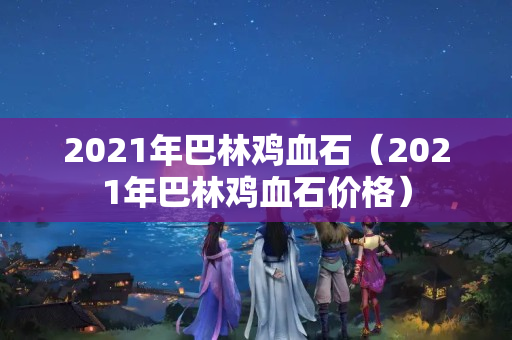 2021年巴林鸡血石（2021年巴林鸡血石价格）