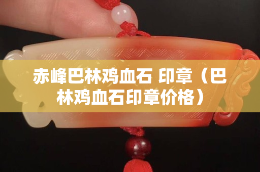 赤峰巴林鸡血石 印章（巴林鸡血石印章价格）