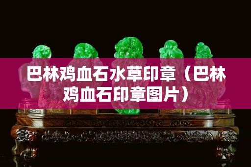 巴林鸡血石水草印章（巴林鸡血石印章图片）