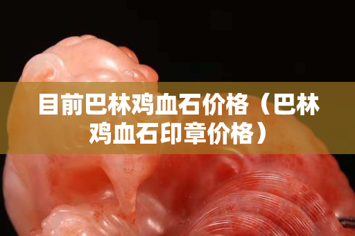 目前巴林鸡血石价格（巴林鸡血石印章价格）