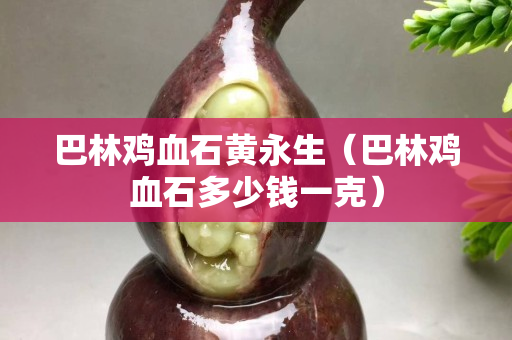 巴林鸡血石黄永生（巴林鸡血石多少钱一克）