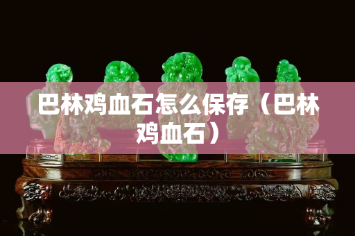 巴林鸡血石怎么保存（巴林鸡血石）