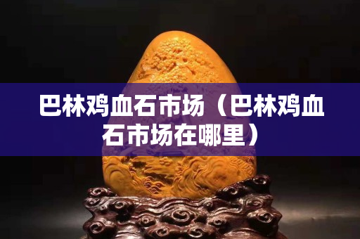 巴林鸡血石市场（巴林鸡血石市场在哪里）
