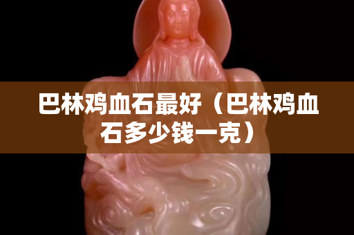 巴林鸡血石最好（巴林鸡血石多少钱一克）