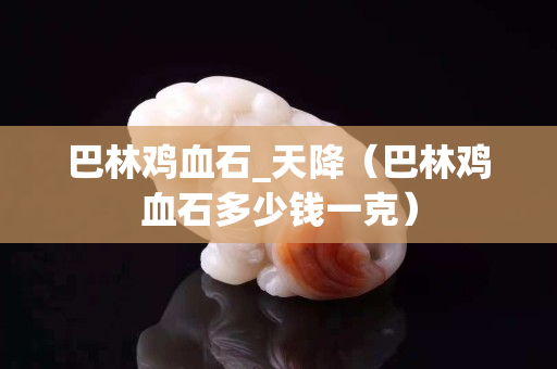 巴林鸡血石_天降（巴林鸡血石多少钱一克）