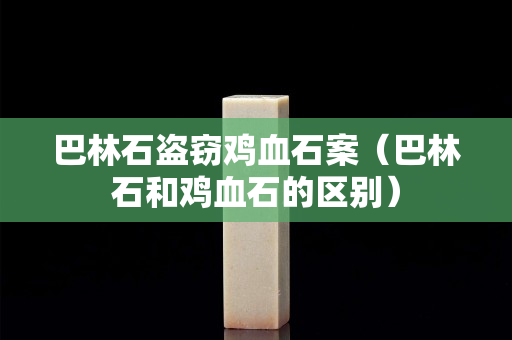 巴林石盗窃鸡血石案（巴林石和鸡血石的区别）
