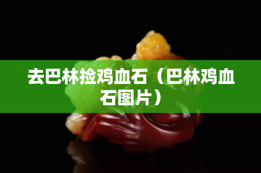 去巴林捡鸡血石（巴林鸡血石图片）