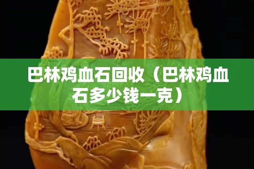 巴林鸡血石回收（巴林鸡血石多少钱一克）