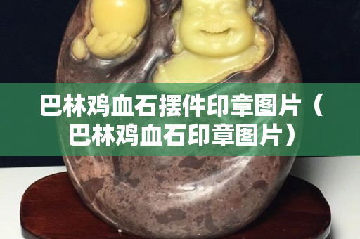 巴林鸡血石摆件印章图片（巴林鸡血石印章图片）