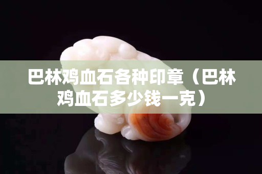 巴林鸡血石各种印章（巴林鸡血石多少钱一克）